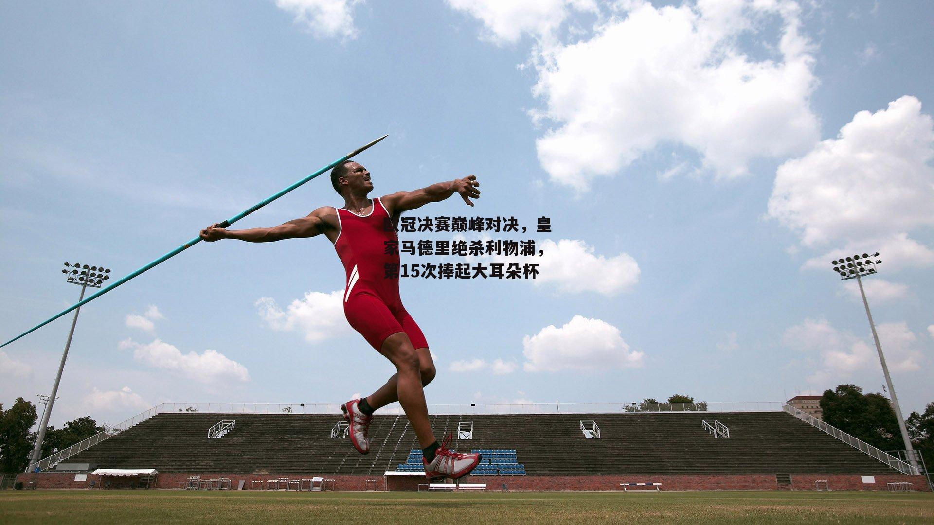 欧冠决赛巅峰对决,皇家马德里绝杀利物浦,第15次捧起大耳朵杯