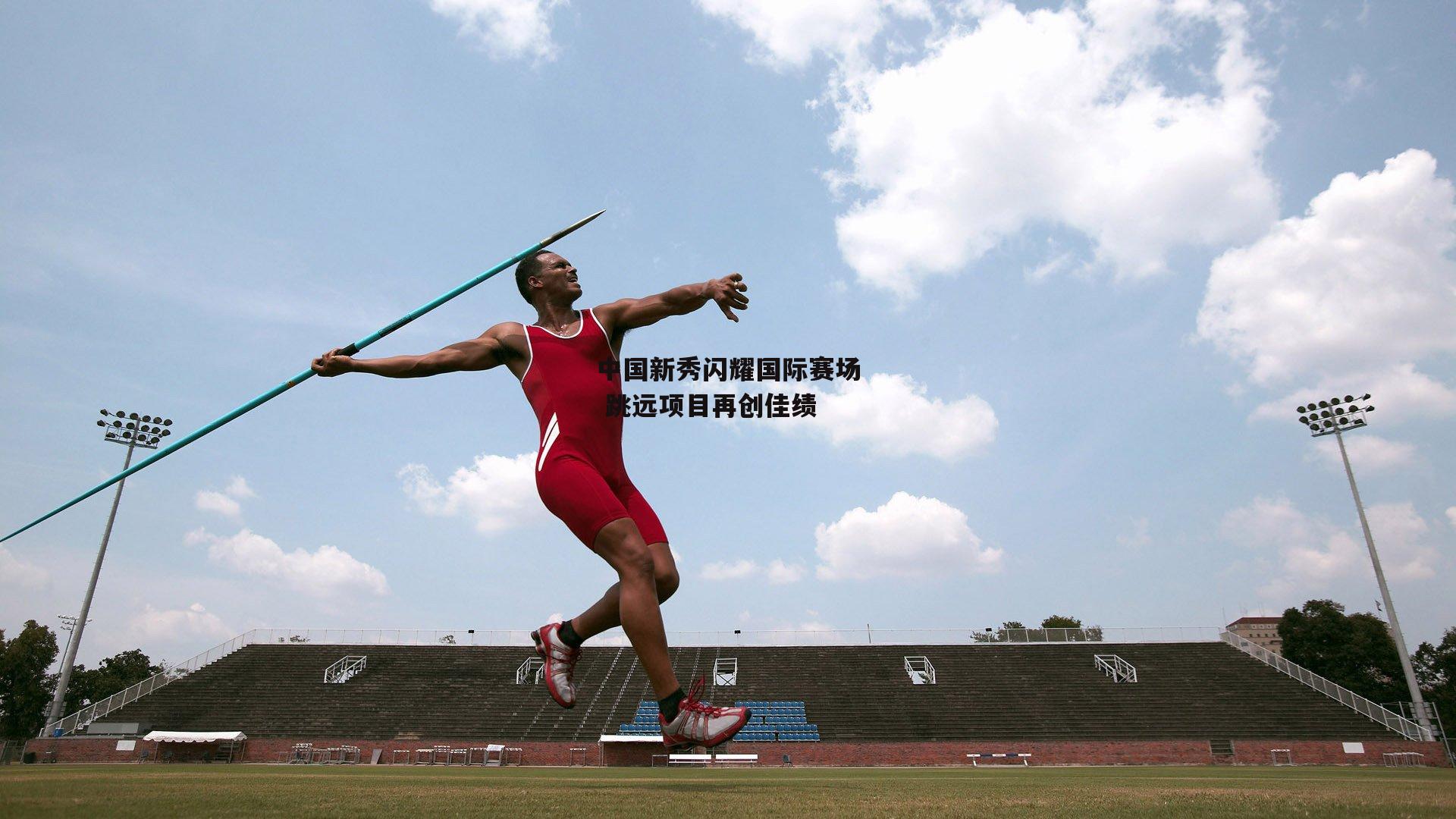 中国新秀闪耀国际赛场 跳远项目再创佳绩